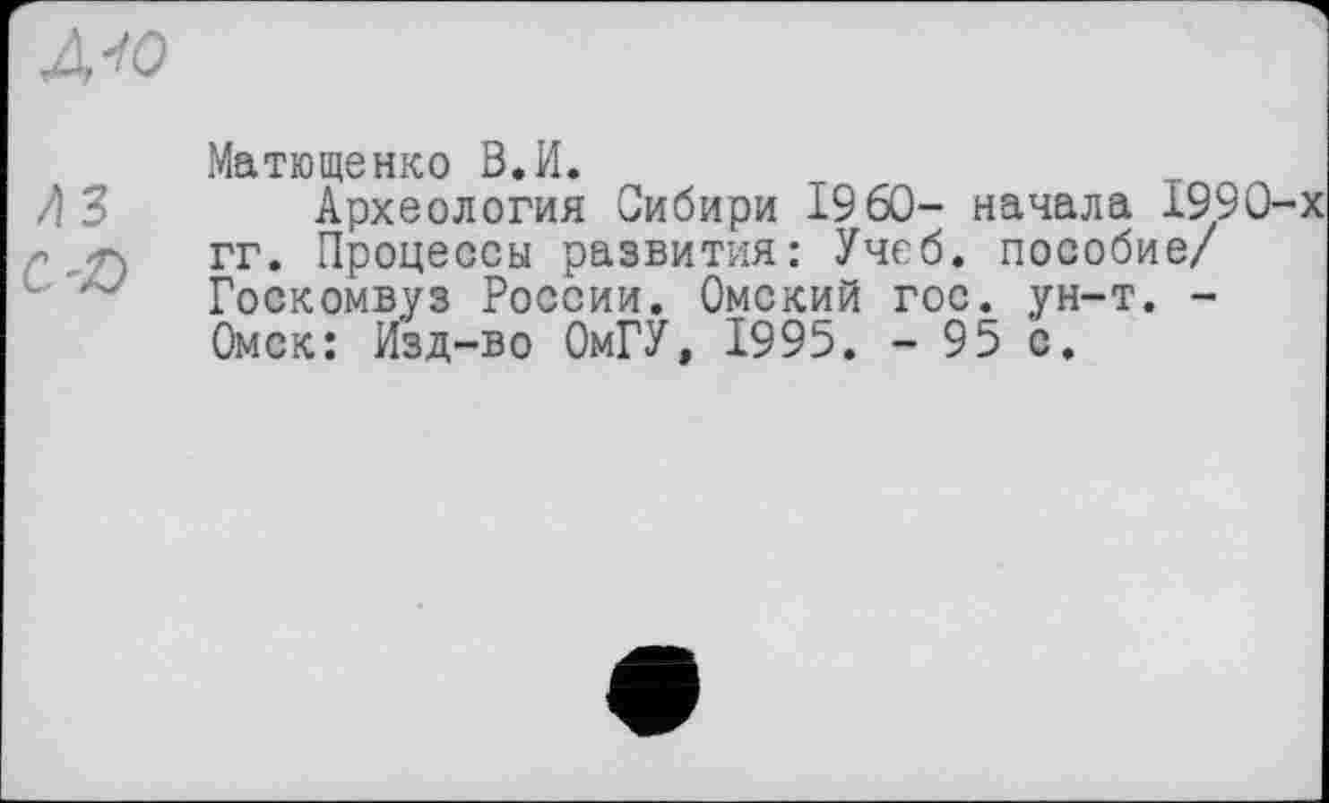 ﻿/ІЗ сљ
Матюшенко В.И.
Археология Сибири I960- начала 1990-гг. Процессы развития: Учеб, пособие/ Госкомвуз России. Омский гос. ун-т. -Омск: Изд-во ОмГУ, 1995. - 95 с.